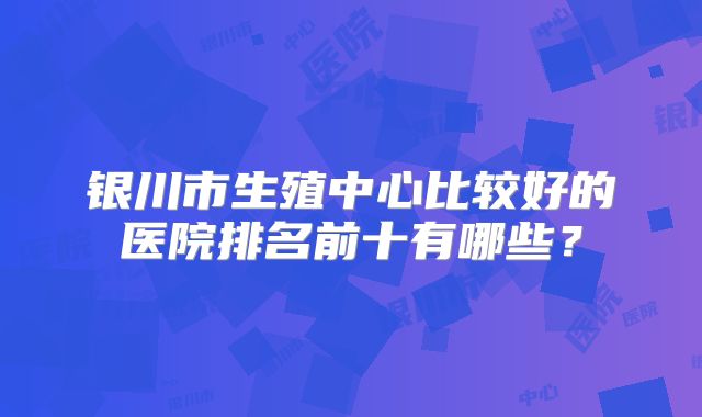 银川市生殖中心比较好的医院排名前十有哪些？