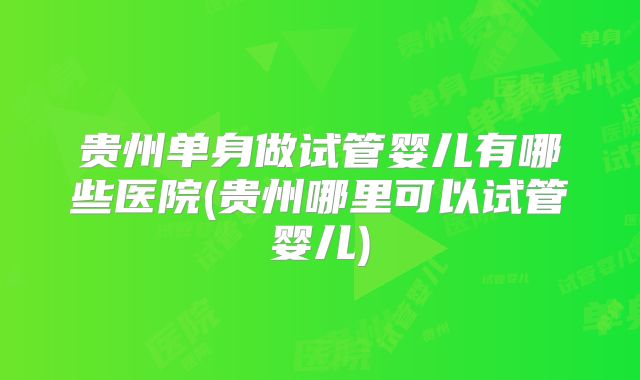 贵州单身做试管婴儿有哪些医院(贵州哪里可以试管婴儿)