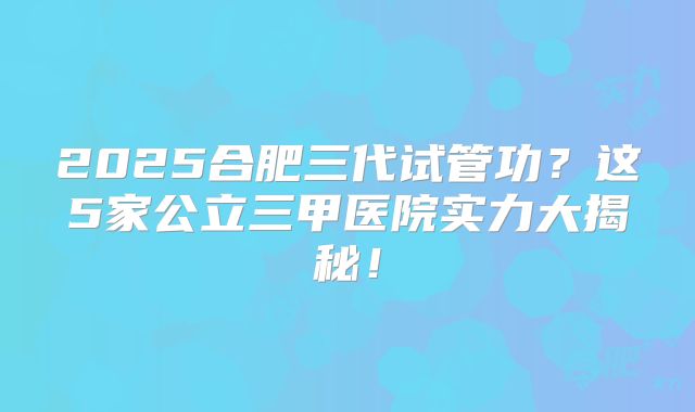 2025合肥三代试管功？这5家公立三甲医院实力大揭秘！