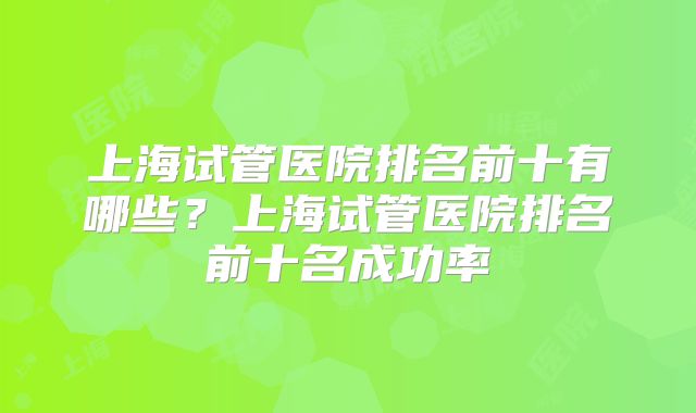 上海试管医院排名前十有哪些？上海试管医院排名前十名成功率