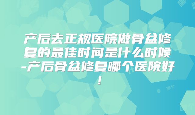 产后去正规医院做骨盆修复的最佳时间是什么时候-产后骨盆修复哪个医院好!