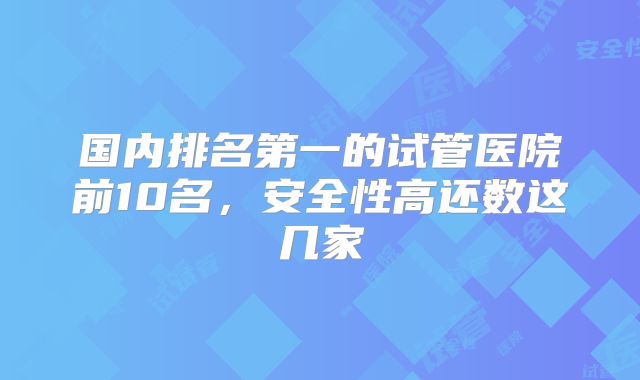 国内排名第一的试管医院前10名，安全性高还数这几家