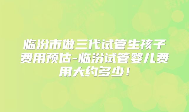 临汾市做三代试管生孩子费用预估-临汾试管婴儿费用大约多少！