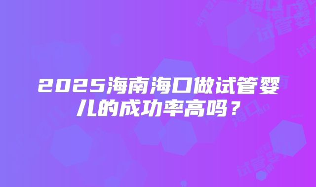 2025海南海口做试管婴儿的成功率高吗？