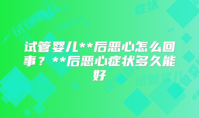 试管婴儿**后恶心怎么回事?**后恶心症状多久能好