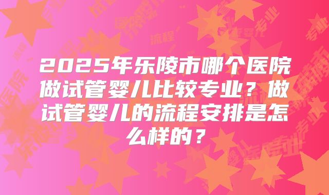 2025年乐陵市哪个医院做试管婴儿比较专业?做试管婴儿的流程安排是怎么样的?