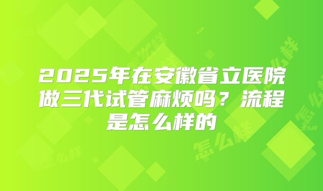 2025年在安徽省立医院做三代试管麻烦吗？流程是怎么样的