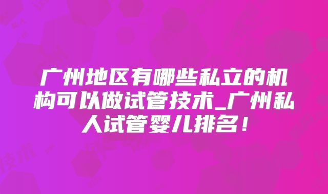 广州地区有哪些私立的机构可以做试管技术_广州私人试管婴儿排名!