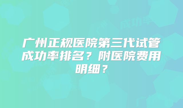 广州正规医院第三代试管成功率排名？附医院费用明细？