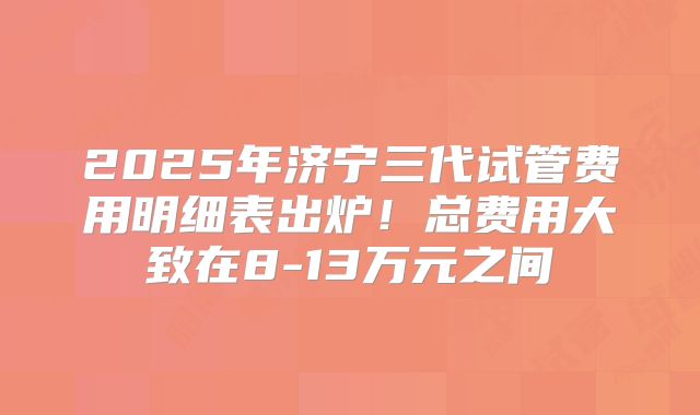 2025年济宁三代试管费用明细表出炉！总费用大致在8-13万元之间