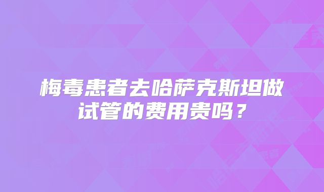 梅毒患者去哈萨克斯坦做试管的费用贵吗？
