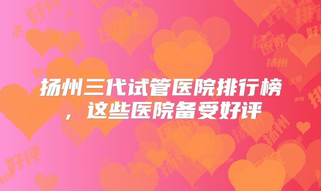 扬州三代试管医院排行榜，这些医院备受好评
