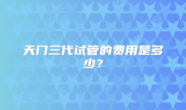 天门三代试管的费用是多少？