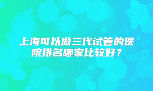 上海可以做三代试管的医院排名哪家比较好？