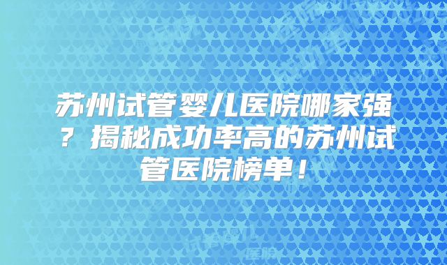苏州试管婴儿医院哪家强?揭秘成功率高的苏州试管医院榜单!