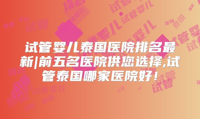 试管婴儿泰国医院排名最新|前五名医院供您选择,试管泰国哪家医院好！