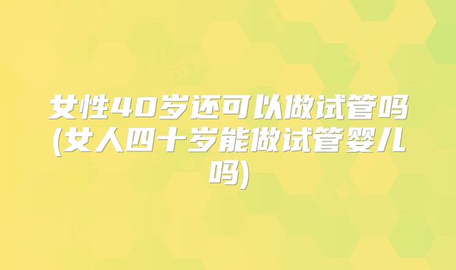女性40岁还可以做试管吗(女人四十岁能做试管婴儿吗)