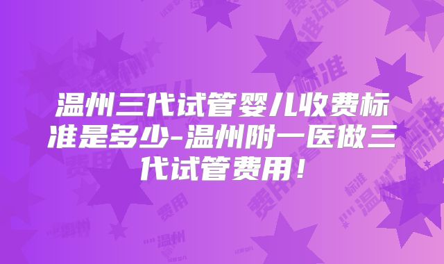温州三代试管婴儿收费标准是多少-温州附一医做三代试管费用!