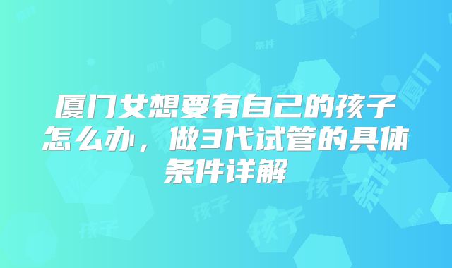 厦门女想要有自己的孩子怎么办，做3代试管的具体条件详解
