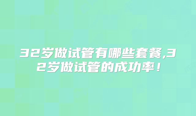 32岁做试管有哪些套餐,32岁做试管的成功率！