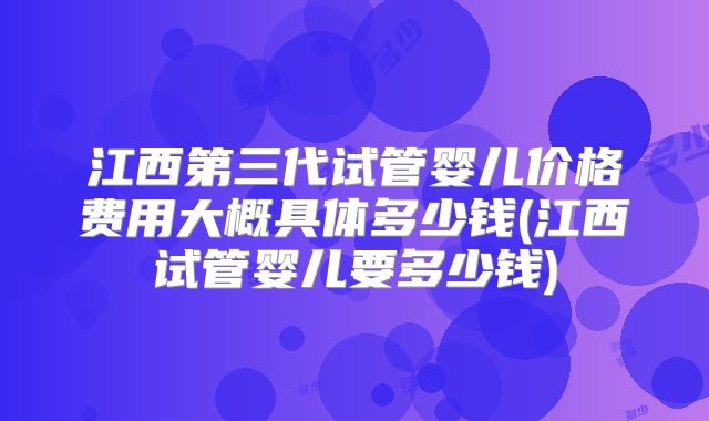 江西第三代试管婴儿价格费用大概具体多少钱(江西试管婴儿要多少钱)