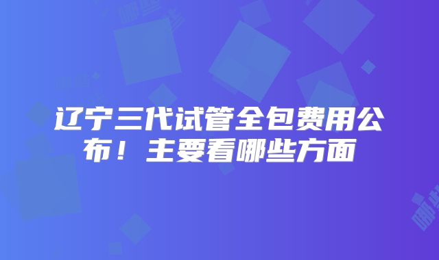 辽宁三代试管全包费用公布!主要看哪些方面