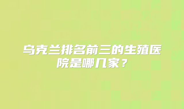 乌克兰排名前三的生殖医院是哪几家？