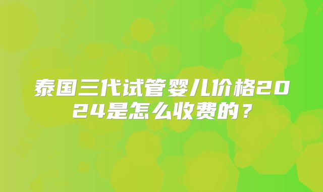泰国三代试管婴儿价格2024是怎么收费的？