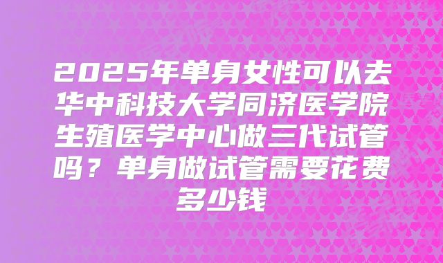 2025年单身女性可以去华中科技大学同济医学院生殖医学中心做三代试管吗?单身做试管需要花费多少钱