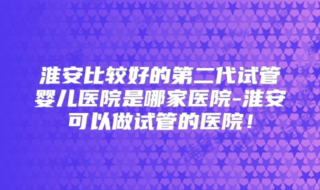 淮安比较好的第二代试管婴儿医院是哪家医院-淮安可以做试管的医院！