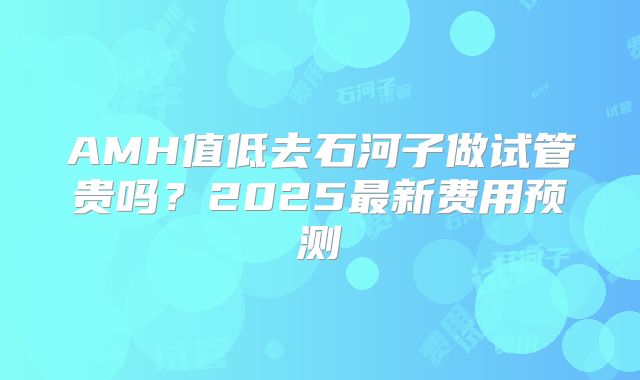 AMH值低去石河子做试管贵吗?2025最新费用预测