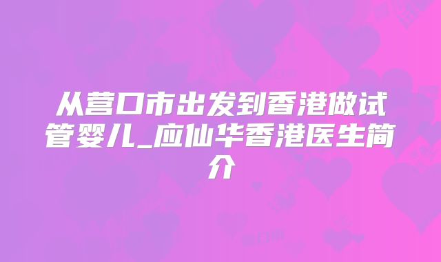 从营口市出发到香港做试管婴儿_应仙华香港医生简介