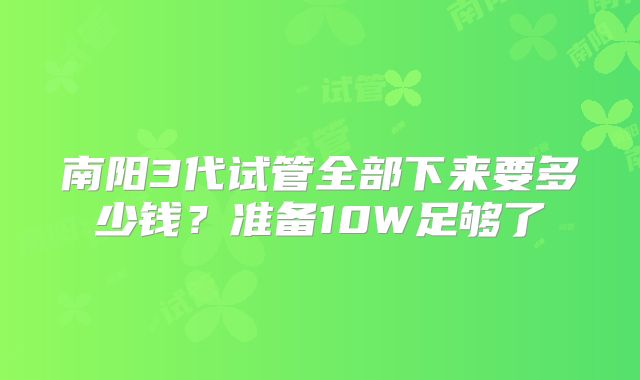南阳3代试管全部下来要多少钱？准备10W足够了
