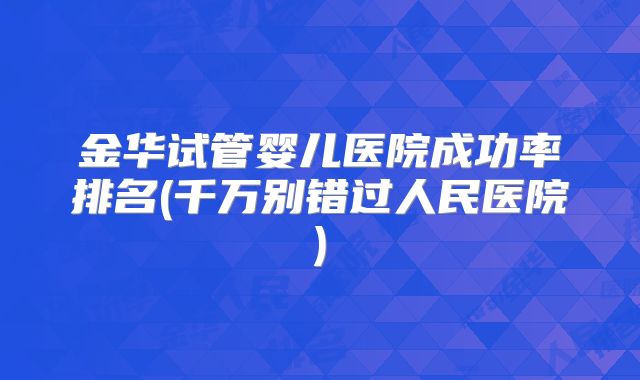 金华试管婴儿医院成功率排名(千万别错过人民医院)