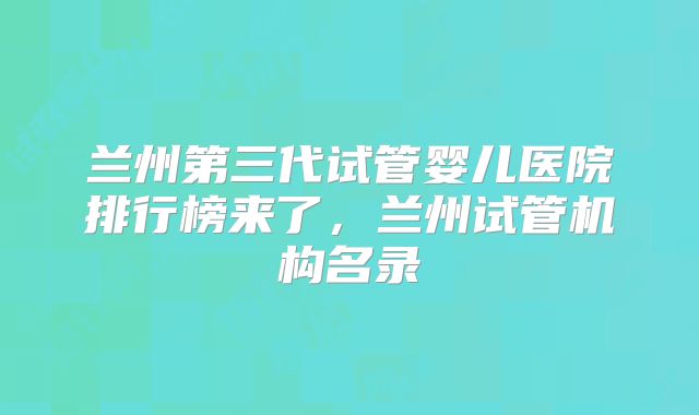兰州第三代试管婴儿医院排行榜来了，兰州试管机构名录