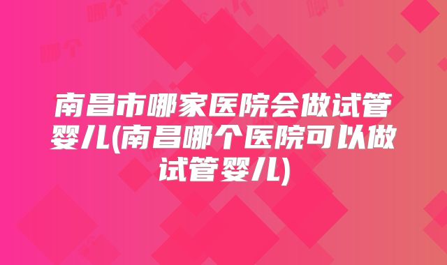 南昌市哪家医院会做试管婴儿(南昌哪个医院可以做试管婴儿)