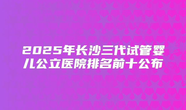 2025年长沙三代试管婴儿公立医院排名前十公布