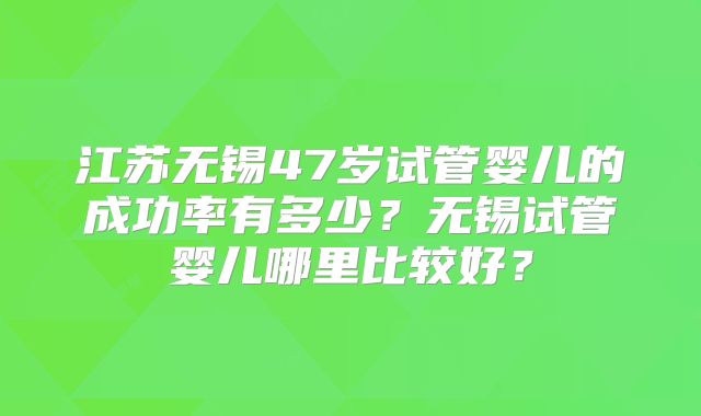 江苏无锡47岁试管婴儿的成功率有多少？无锡试管婴儿哪里比较好？