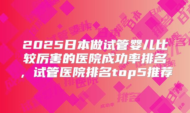 2025日本做试管婴儿比较厉害的医院成功率排名，试管医院排名top5推荐