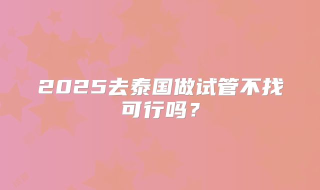 2025去泰国做试管不找可行吗？