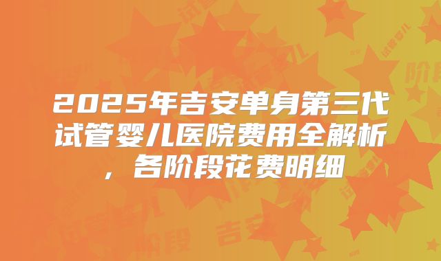 2025年吉安单身第三代试管婴儿医院费用全解析，各阶段花费明细