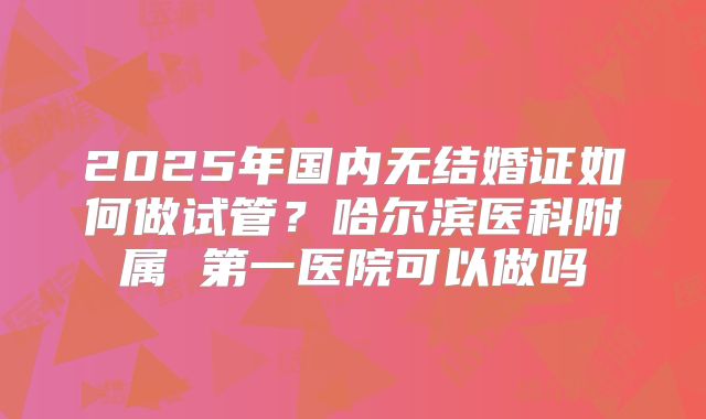 2025年国内无结婚证如何做试管?哈尔滨医科附属 第一医院可以做吗