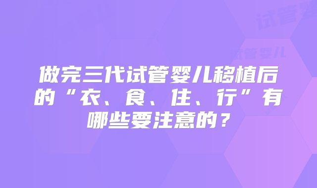 做完三代试管婴儿移植后的“衣、食、住、行”有哪些要注意的?