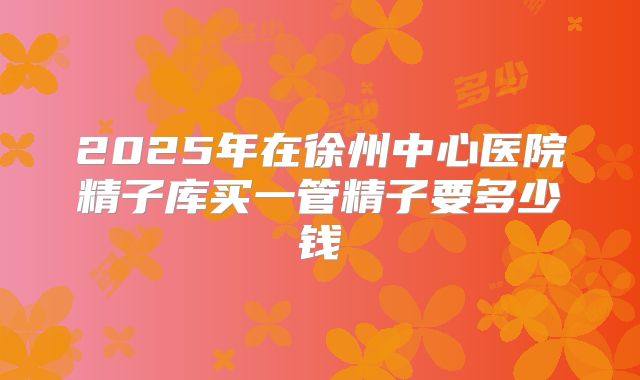 2025年在徐州中心医院精子库买一管精子要多少钱