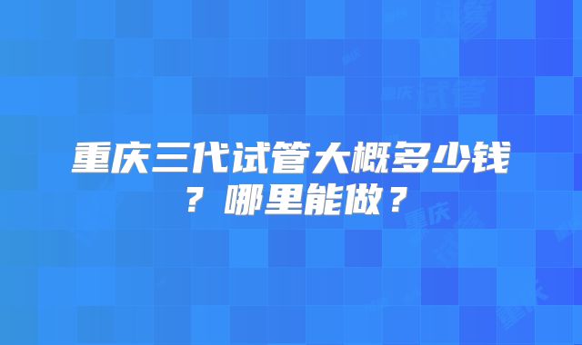 重庆三代试管大概多少钱?哪里能做?