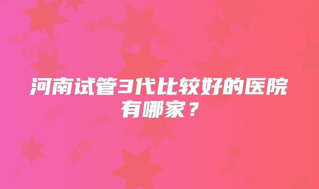 河南试管3代比较好的医院有哪家?
