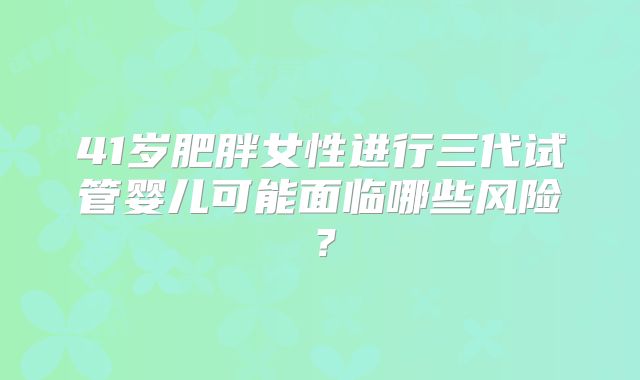 41岁肥胖女性进行三代试管婴儿可能面临哪些风险？