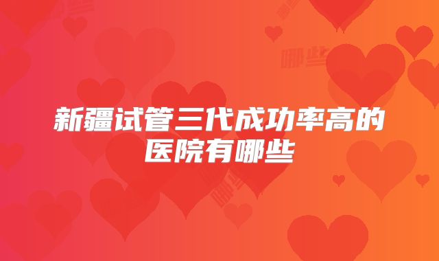新疆试管三代成功率高的医院有哪些