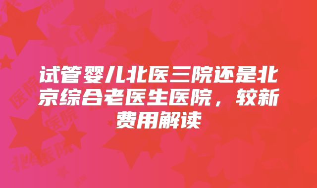 试管婴儿北医三院还是北京综合老医生医院，较新费用解读