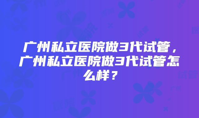 广州私立医院做3代试管，广州私立医院做3代试管怎么样？